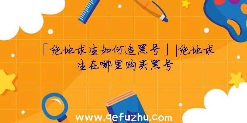 「绝地求生如何造黑号」|绝地求生在哪里购买黑号